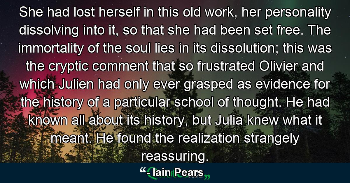 She had lost herself in this old work, her personality dissolving into it, so that she had been set free. The immortality of the soul lies in its dissolution; this was the cryptic comment that so frustrated Olivier and which Julien had only ever grasped as evidence for the history of a particular school of thought. He had known all about its history, but Julia knew what it meant. He found the realization strangely reassuring. - Quote by Iain Pears