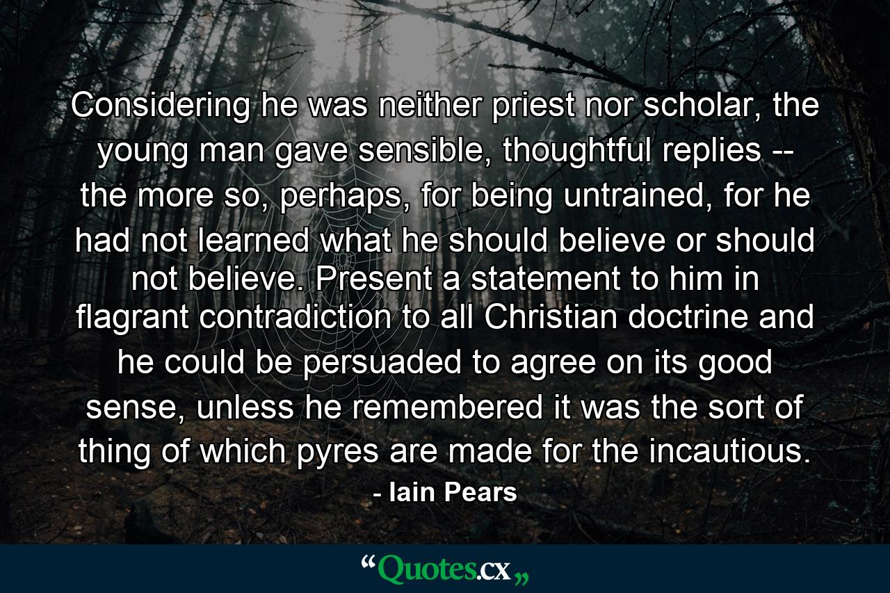 Considering he was neither priest nor scholar, the young man gave sensible, thoughtful replies -- the more so, perhaps, for being untrained, for he had not learned what he should believe or should not believe. Present a statement to him in flagrant contradiction to all Christian doctrine and he could be persuaded to agree on its good sense, unless he remembered it was the sort of thing of which pyres are made for the incautious. - Quote by Iain Pears