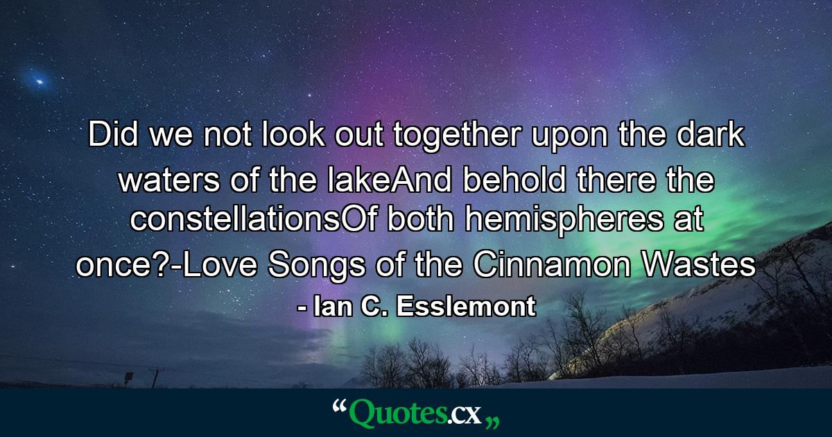 Did we not look out together upon the dark waters of the lakeAnd behold there the constellationsOf both hemispheres at once?-Love Songs of the Cinnamon Wastes - Quote by Ian C. Esslemont