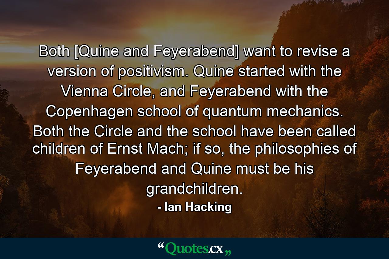 Both [Quine and Feyerabend] want to revise a version of positivism. Quine started with the Vienna Circle, and Feyerabend with the Copenhagen school of quantum mechanics. Both the Circle and the school have been called children of Ernst Mach; if so, the philosophies of Feyerabend and Quine must be his grandchildren. - Quote by Ian Hacking