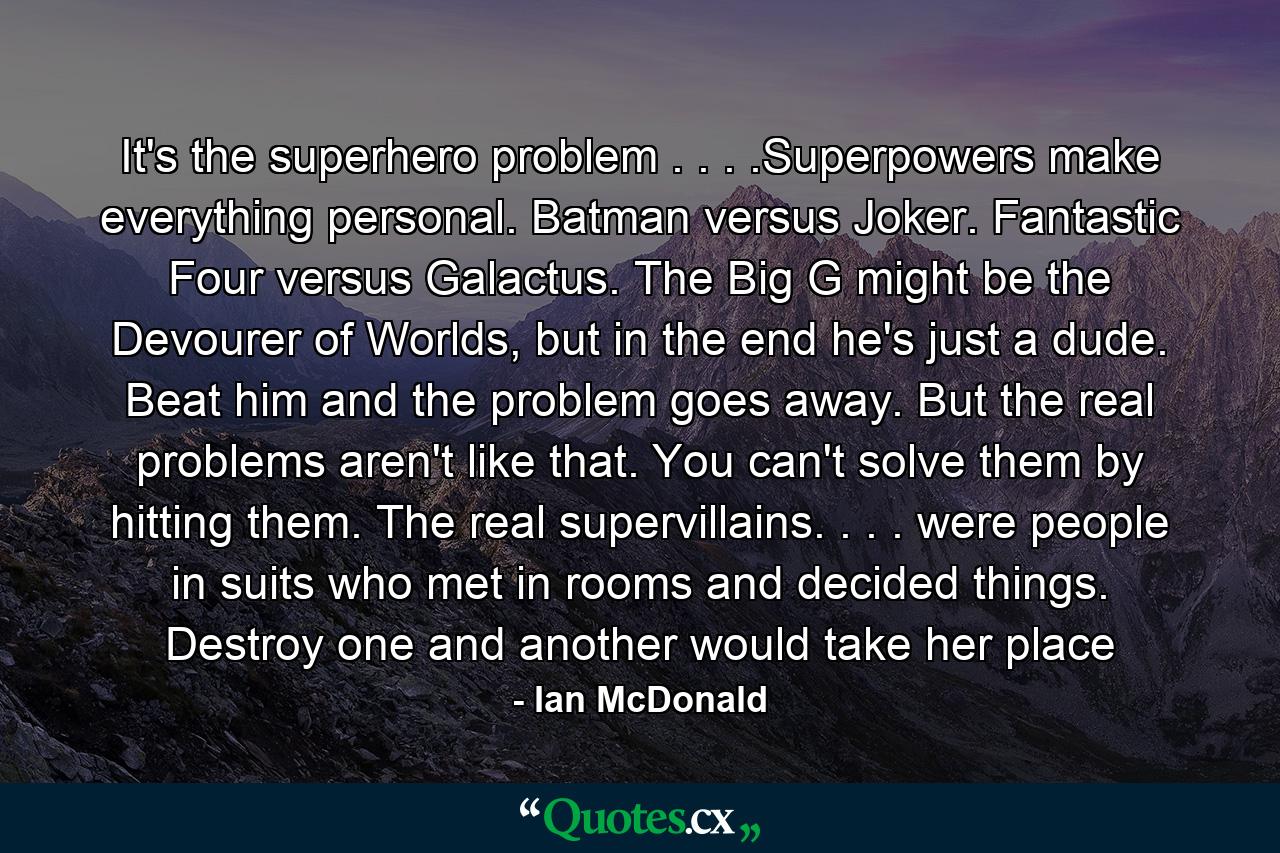 It's the superhero problem . . . .Superpowers make everything personal. Batman versus Joker. Fantastic Four versus Galactus. The Big G might be the Devourer of Worlds, but in the end he's just a dude. Beat him and the problem goes away. But the real problems aren't like that. You can't solve them by hitting them. The real supervillains. . . . were people in suits who met in rooms and decided things. Destroy one and another would take her place - Quote by Ian McDonald