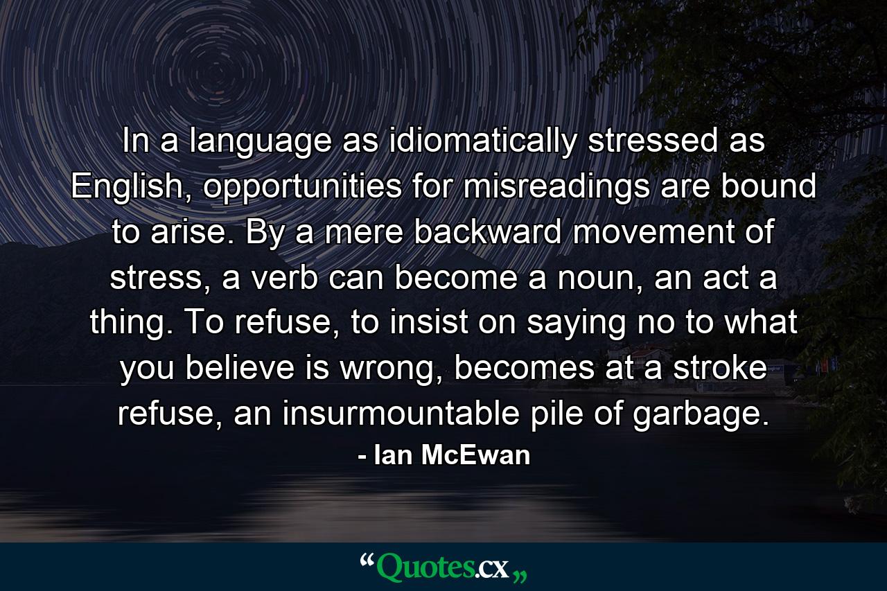 In a language as idiomatically stressed as English, opportunities for misreadings are bound to arise. By a mere backward movement of stress, a verb can become a noun, an act a thing. To refuse, to insist on saying no to what you believe is wrong, becomes at a stroke refuse, an insurmountable pile of garbage. - Quote by Ian McEwan