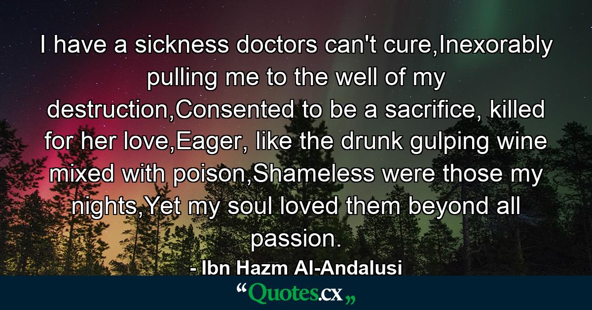 I have a sickness doctors can't cure,Inexorably pulling me to the well of my destruction,Consented to be a sacrifice, killed for her love,Eager, like the drunk gulping wine mixed with poison,Shameless were those my nights,Yet my soul loved them beyond all passion. - Quote by Ibn Hazm Al-Andalusi