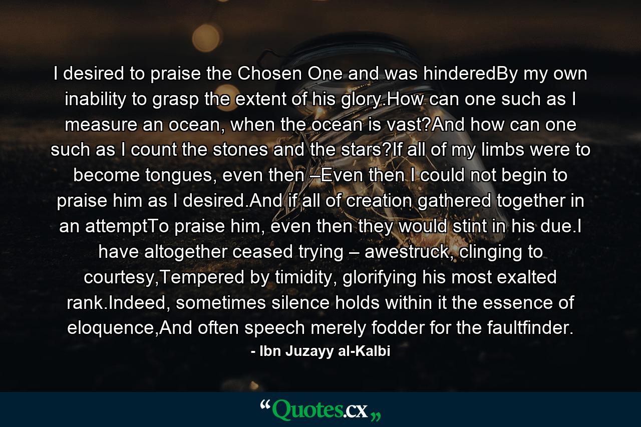 I desired to praise the Chosen One and was hinderedBy my own inability to grasp the extent of his glory.How can one such as I measure an ocean, when the ocean is vast?And how can one such as I count the stones and the stars?If all of my limbs were to become tongues, even then –Even then I could not begin to praise him as I desired.And if all of creation gathered together in an attemptTo praise him, even then they would stint in his due.I have altogether ceased trying – awestruck, clinging to courtesy,Tempered by timidity, glorifying his most exalted rank.Indeed, sometimes silence holds within it the essence of eloquence,And often speech merely fodder for the faultfinder. - Quote by Ibn Juzayy al-Kalbi