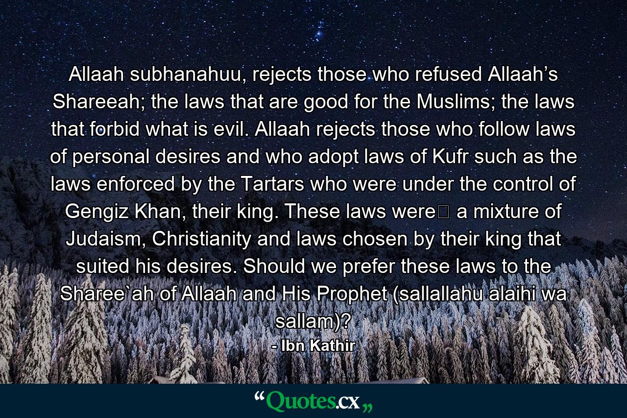 Allaah subhanahuu, rejects those who refused Allaah’s Shareeah; the laws that are good for the Muslims; the laws that forbid what is evil. Allaah rejects those who follow laws of personal desires and who adopt laws of Kufr such as the laws enforced by the Tartars who were under the control of Gengiz Khan, their king. These laws were﻿ a mixture of Judaism, Christianity and laws chosen by their king that suited his desires. Should we prefer these laws to the Sharee`ah of Allaah and His Prophet (sallallahu alaihi wa sallam)? - Quote by Ibn Kathir