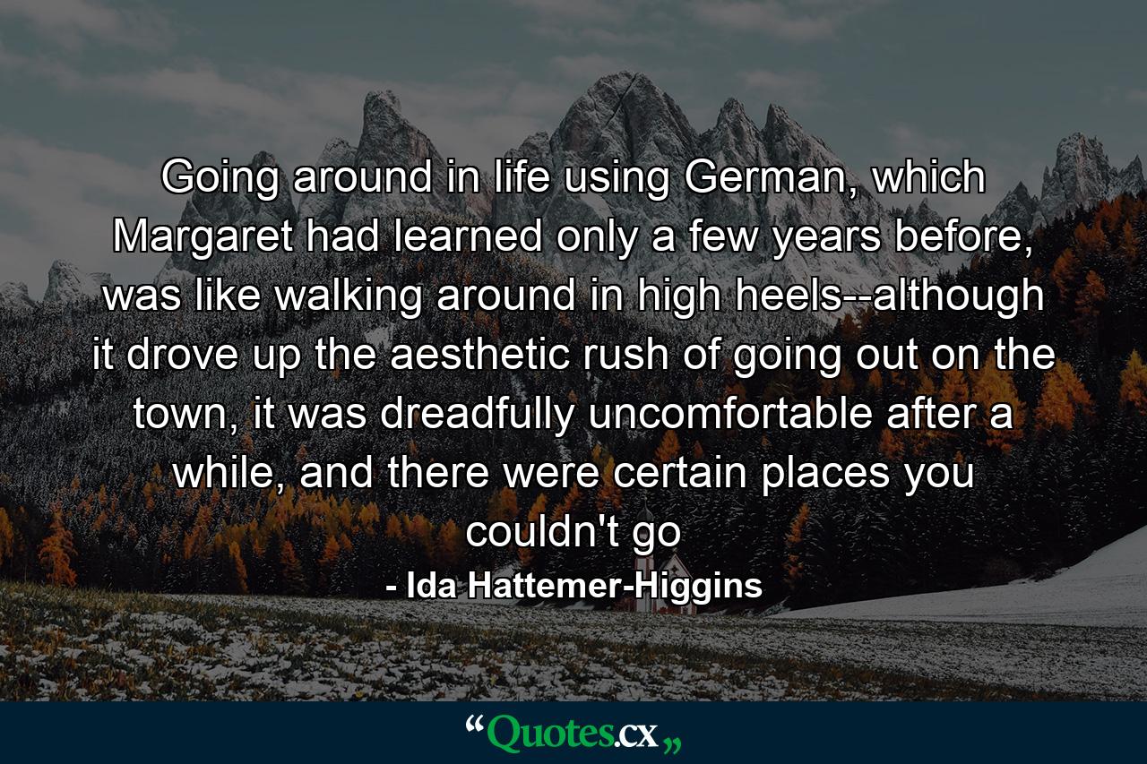 Going around in life using German, which Margaret had learned only a few years before, was like walking around in high heels--although it drove up the aesthetic rush of going out on the town, it was dreadfully uncomfortable after a while, and there were certain places you couldn't go - Quote by Ida Hattemer-Higgins