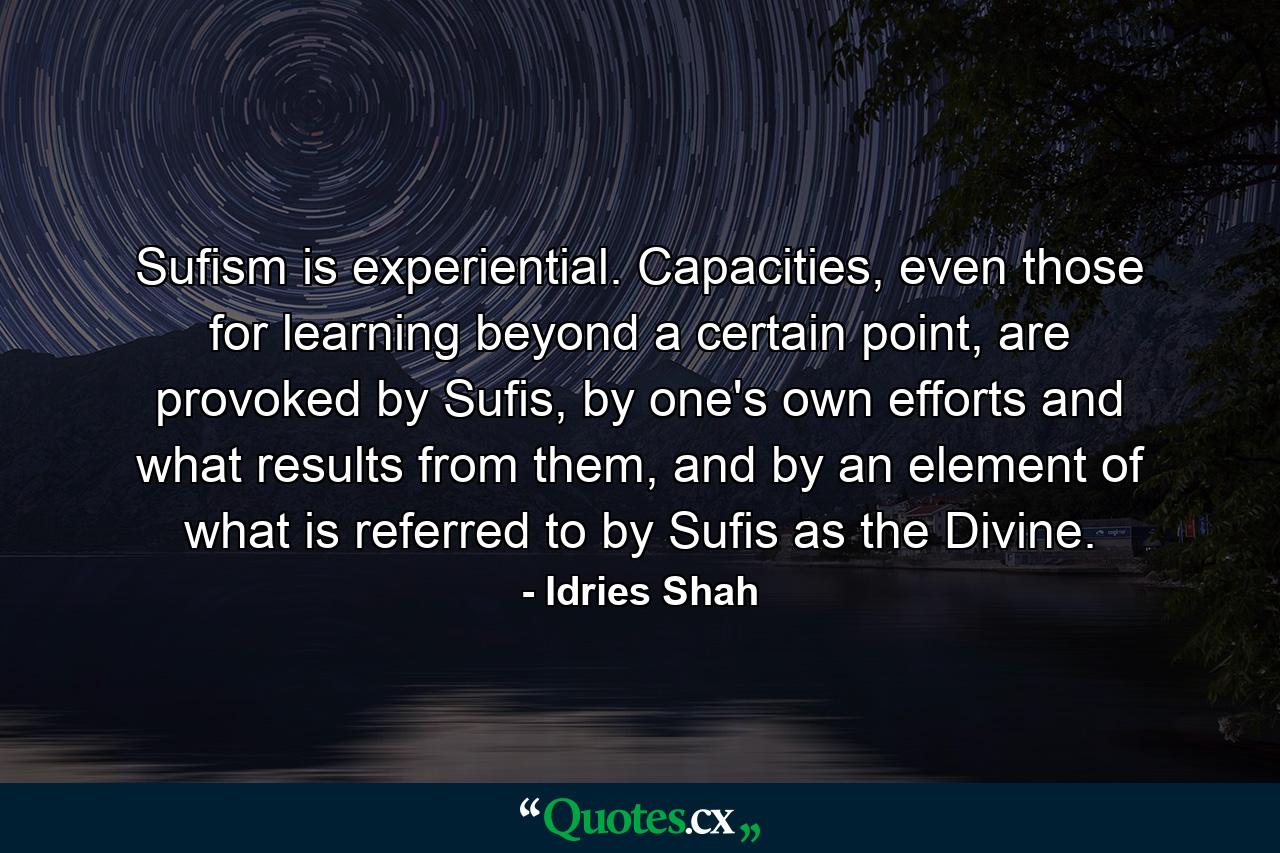 Sufism is experiential. Capacities, even those for learning beyond a certain point, are provoked by Sufis, by one's own efforts and what results from them, and by an element of what is referred to by Sufis as the Divine. - Quote by Idries Shah