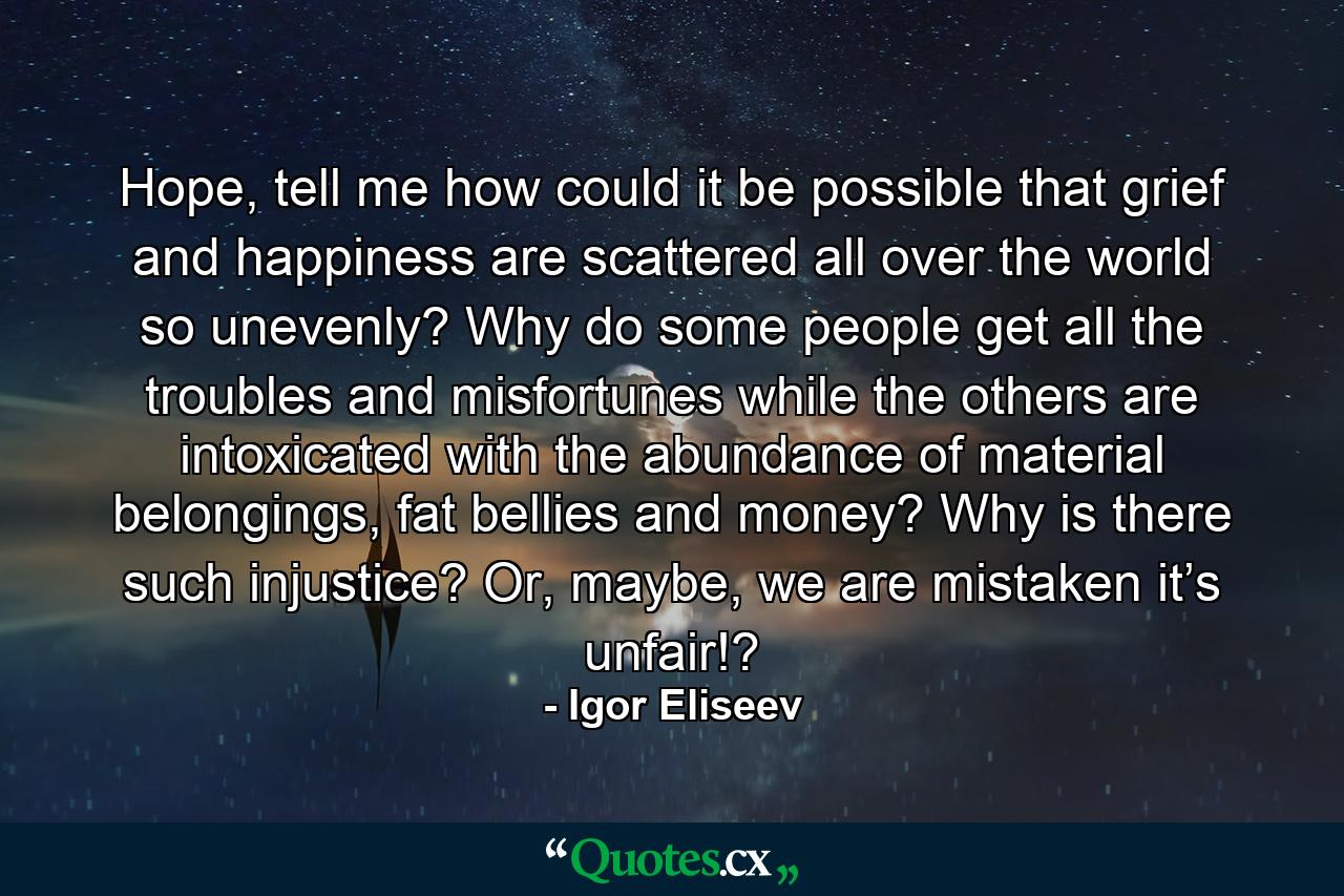 Hope, tell me how could it be possible that grief and happiness are scattered all over the world so unevenly? Why do some people get all the troubles and misfortunes while the others are intoxicated with the abundance of material belongings, fat bellies and money? Why is there such injustice? Or, maybe, we are mistaken it’s unfair!? - Quote by Igor Eliseev