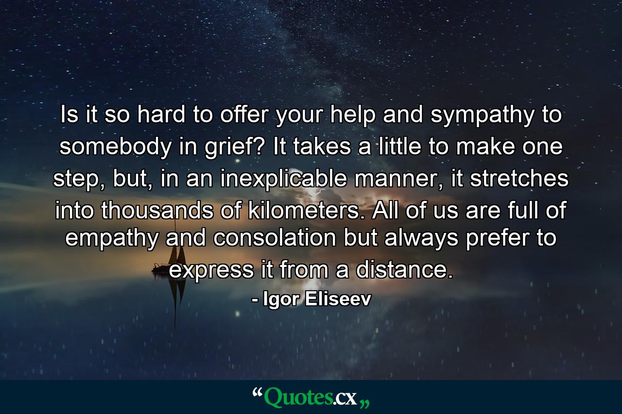 Is it so hard to offer your help and sympathy to somebody in grief? It takes a little to make one step, but, in an inexplicable manner, it stretches into thousands of kilometers. All of us are full of empathy and consolation but always prefer to express it from a distance. - Quote by Igor Eliseev