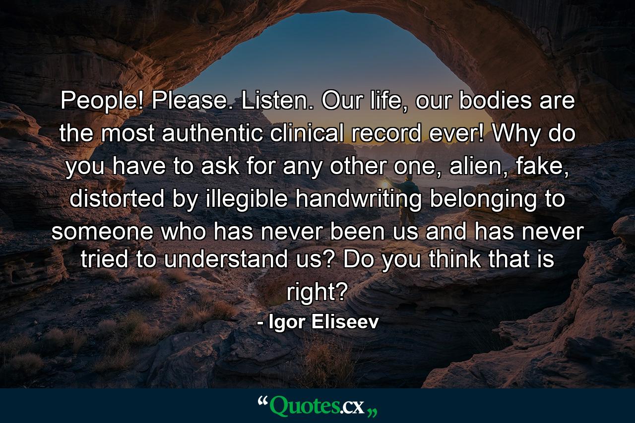 People! Please. Listen. Our life, our bodies are the most authentic clinical record ever! Why do you have to ask for any other one, alien, fake, distorted by illegible handwriting belonging to someone who has never been us and has never tried to understand us? Do you think that is right? - Quote by Igor Eliseev