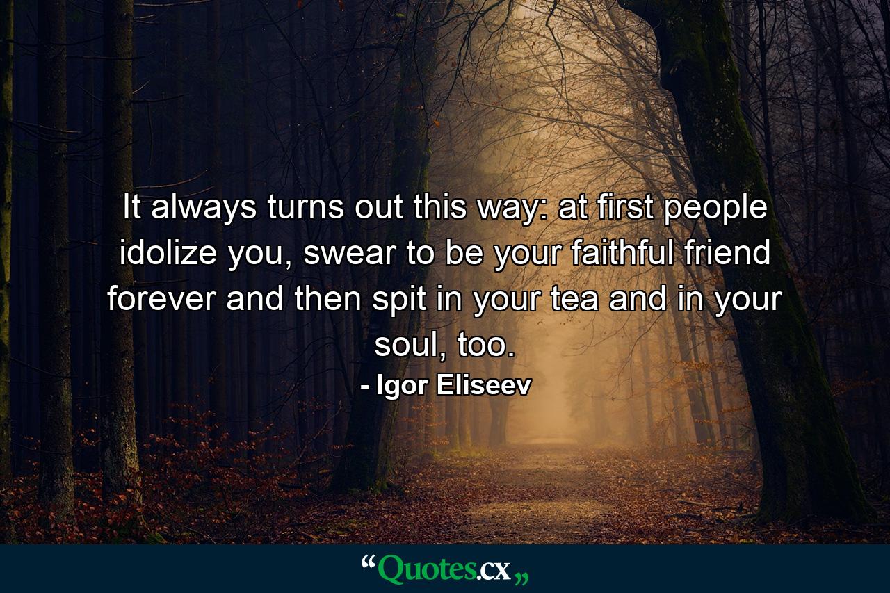 It always turns out this way: at first people idolize you, swear to be your faithful friend forever and then spit in your tea and in your soul, too. - Quote by Igor Eliseev