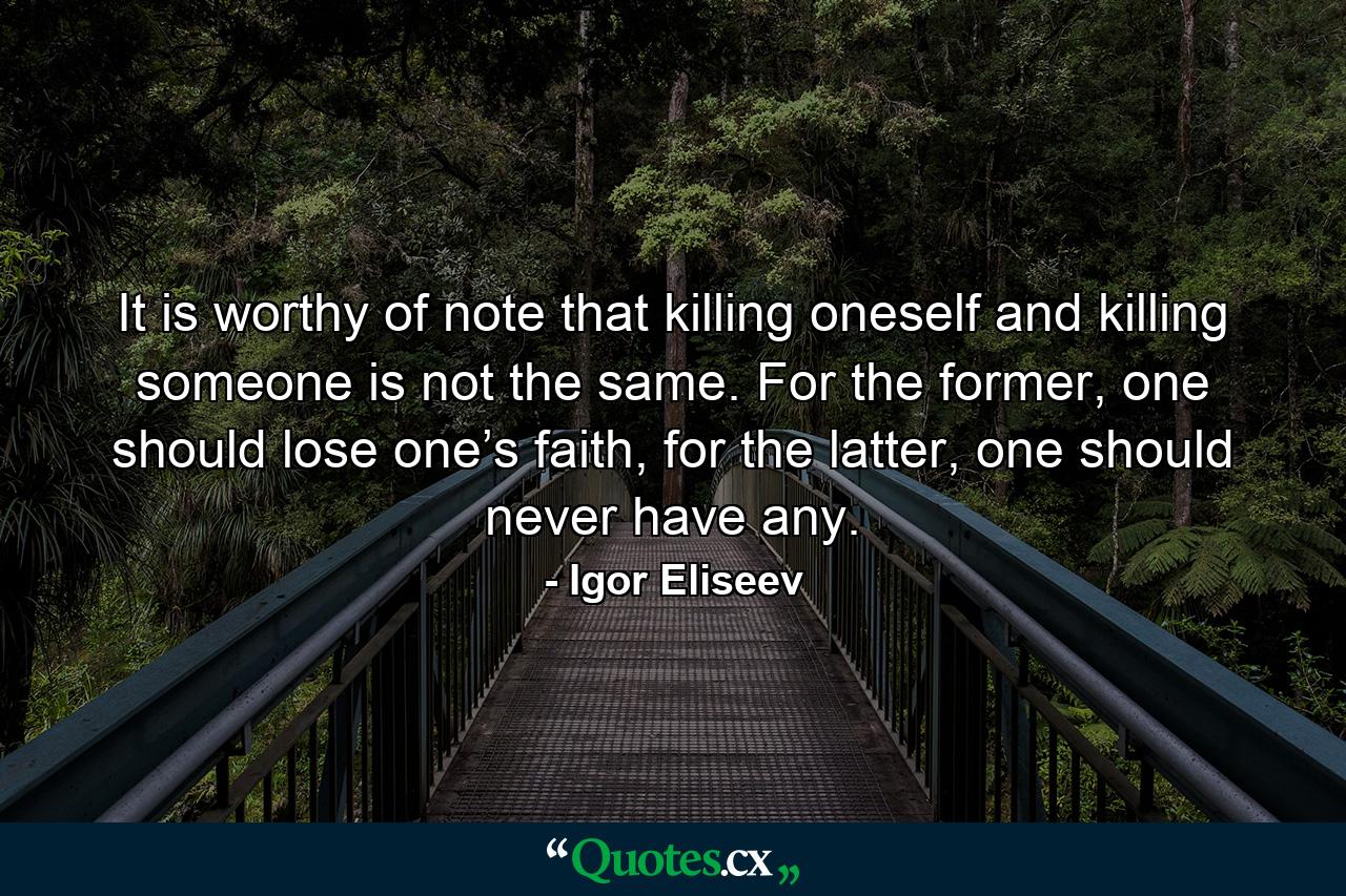 It is worthy of note that killing oneself and killing someone is not the same. For the former, one should lose one’s faith, for the latter, one should never have any. - Quote by Igor Eliseev