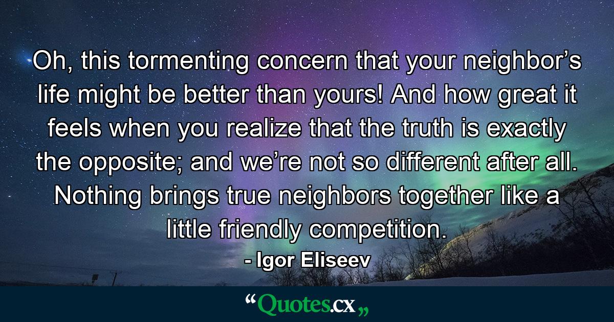 Oh, this tormenting concern that your neighbor’s life might be better than yours! And how great it feels when you realize that the truth is exactly the opposite; and we’re not so different after all. Nоthing brings true neighbors together like a little friendly competition. - Quote by Igor Eliseev