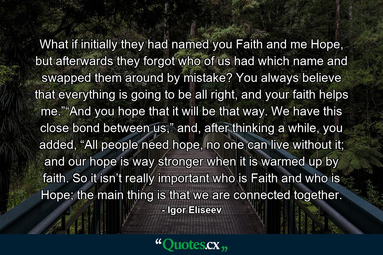 What if initially they had named you Faith and me Hope, but afterwards they forgot who of us had which name and swapped them around by mistake? You always believe that everything is going to be all right, and your faith helps me.”“And you hope that it will be that way. We have this close bond between us,” and, after thinking a while, you added, “All people need hope, no one can live without it; and our hope is way stronger when it is warmed up by faith. So it isn’t really important who is Faith and who is Hope; the main thing is that we are connected together. - Quote by Igor Eliseev