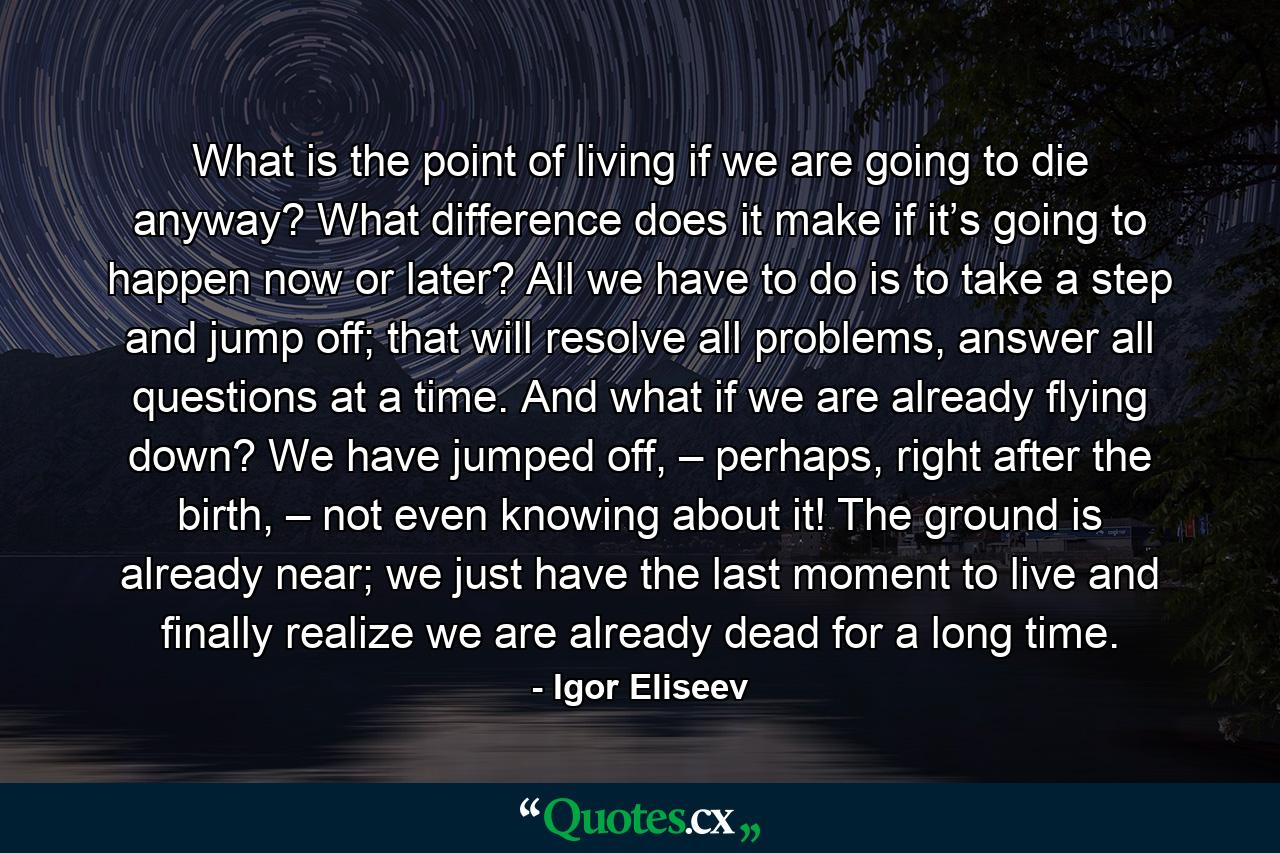 What is the point of living if we are going to die anyway? What difference does it make if it’s going to happen now or later? All we have to do is to take a step and jump off; that will resolve all problems, answer all questions at a time. And what if we are already flying down? We have jumped off, – perhaps, right after the birth, – not even knowing about it! The ground is already near; we just have the last moment to live and finally realize we are already dead for a long time. - Quote by Igor Eliseev