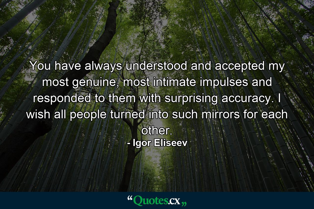 You have always understood and accepted my most genuine, most intimate impulses and responded to them with surprising accuracy. I wish all people turned into such mirrors for each other. - Quote by Igor Eliseev