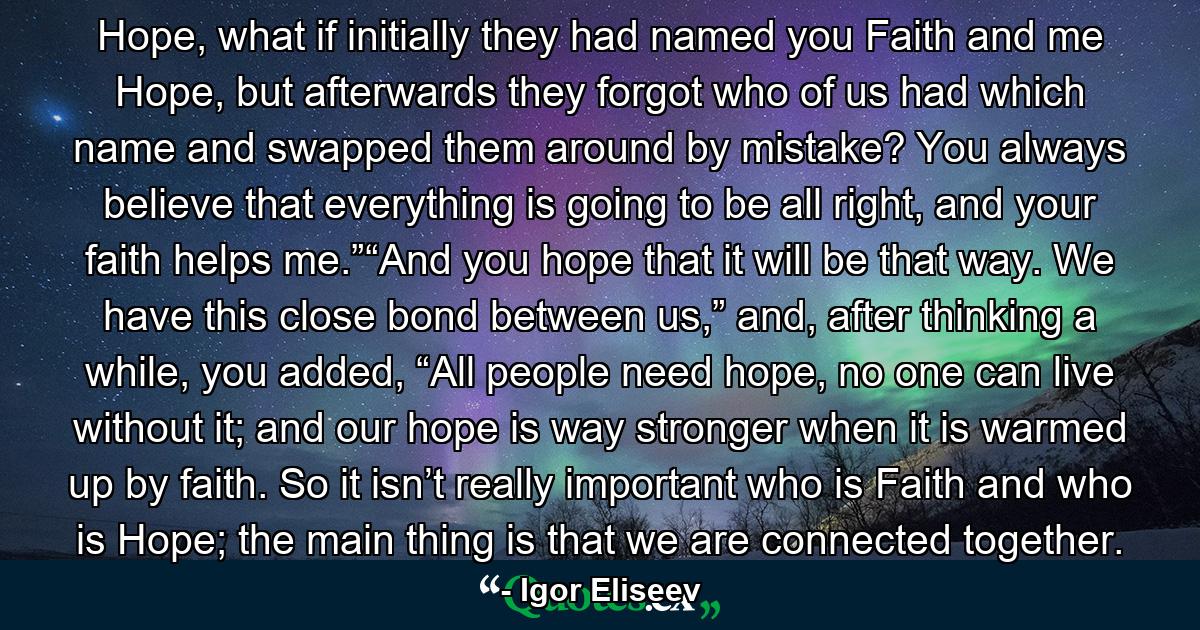 Hope, what if initially they had named you Faith and me Hope, but afterwards they forgot who of us had which name and swapped them around by mistake? You always believe that everything is going to be all right, and your faith helps me.”“And you hope that it will be that way. We have this close bond between us,” and, after thinking a while, you added, “All people need hope, no one can live without it; and our hope is way stronger when it is warmed up by faith. So it isn’t really important who is Faith and who is Hope; the main thing is that we are connected together. - Quote by Igor Eliseev