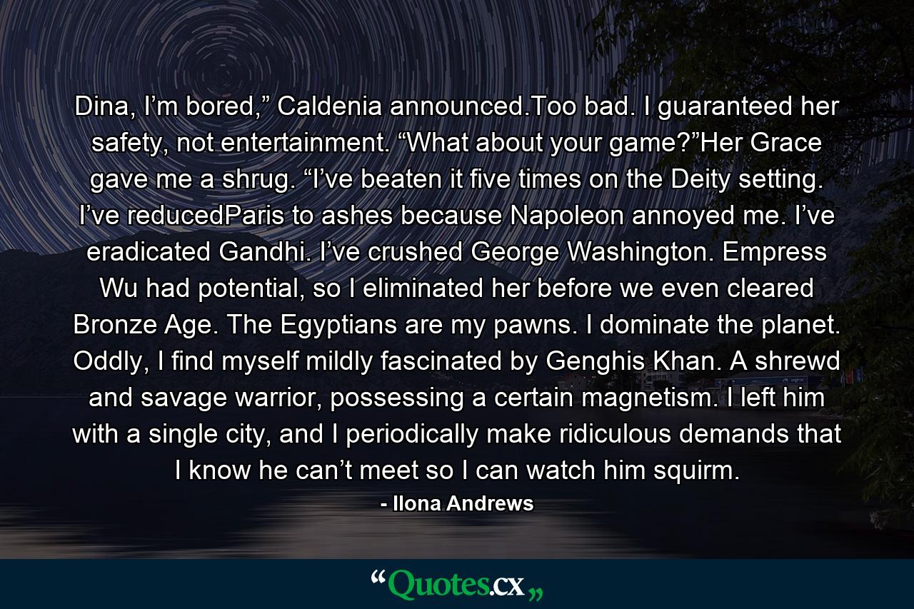 Dina, I’m bored,” Caldenia announced.Too bad. I guaranteed her safety, not entertainment. “What about your game?”Her Grace gave me a shrug. “I’ve beaten it five times on the Deity setting. I’ve reducedParis to ashes because Napoleon annoyed me. I’ve eradicated Gandhi. I’ve crushed George Washington. Empress Wu had potential, so I eliminated her before we even cleared Bronze Age. The Egyptians are my pawns. I dominate the planet. Oddly, I find myself mildly fascinated by Genghis Khan. A shrewd and savage warrior, possessing a certain magnetism. I left him with a single city, and I periodically make ridiculous demands that I know he can’t meet so I can watch him squirm. - Quote by Ilona Andrews