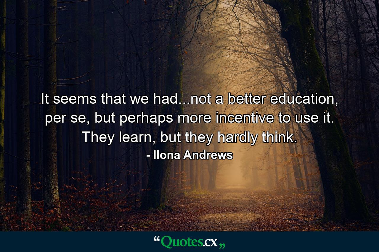 It seems that we had...not a better education, per se, but perhaps more incentive to use it. They learn, but they hardly think. - Quote by Ilona Andrews