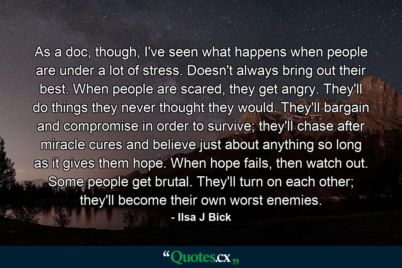 As a doc, though, I've seen what happens when people are under a lot of stress. Doesn't always bring out their best. When people are scared, they get angry. They'll do things they never thought they would. They'll bargain and compromise in order to survive; they'll chase after miracle cures and believe just about anything so long as it gives them hope. When hope fails, then watch out. Some people get brutal. They'll turn on each other; they'll become their own worst enemies. - Quote by Ilsa J Bick