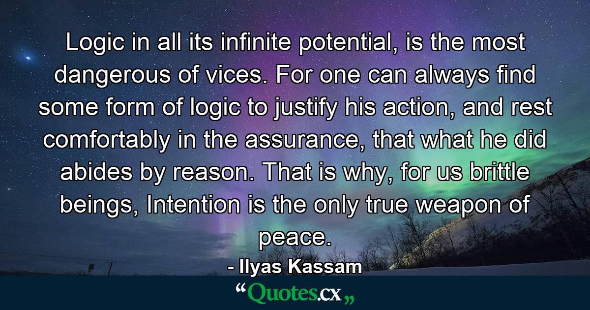 Logic in all its infinite potential, is the most dangerous of vices. For one can always find some form of logic to justify his action, and rest comfortably in the assurance, that what he did abides by reason. That is why, for us brittle beings, Intention is the only true weapon of peace. - Quote by Ilyas Kassam