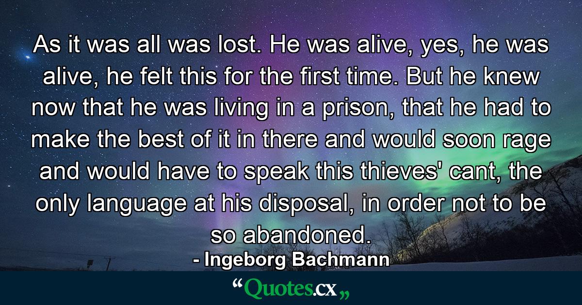 As it was all was lost. He was alive, yes, he was alive, he felt this for the first time. But he knew now that he was living in a prison, that he had to make the best of it in there and would soon rage and would have to speak this thieves' cant, the only language at his disposal, in order not to be so abandoned. - Quote by Ingeborg Bachmann