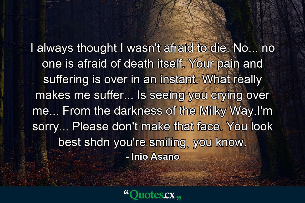 I always thought I wasn't afraid to die. No... no one is afraid of death itself. Your pain and suffering is over in an instant. What really makes me suffer... Is seeing you crying over me... From the darkness of the Milky Way.I'm sorry... Please don't make that face. You look best shdn you're smiling, you know. - Quote by Inio Asano