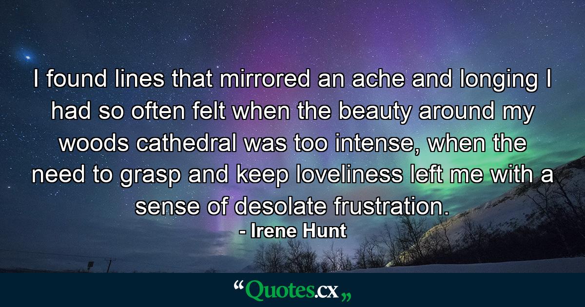 I found lines that mirrored an ache and longing I had so often felt when the beauty around my woods cathedral was too intense, when the need to grasp and keep loveliness left me with a sense of desolate frustration. - Quote by Irene Hunt