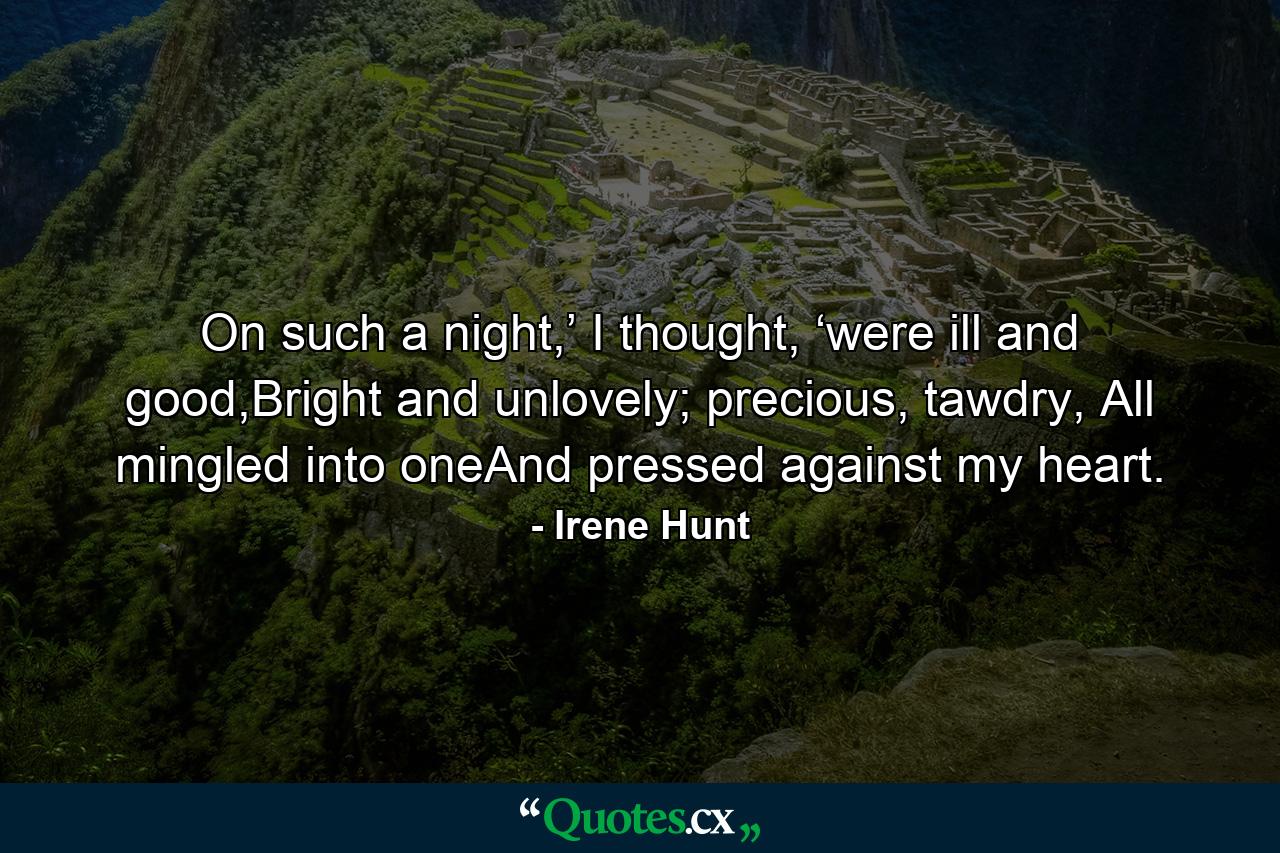 On such a night,’ I thought, ‘were ill and good,Bright and unlovely; precious, tawdry, All mingled into oneAnd pressed against my heart. - Quote by Irene Hunt