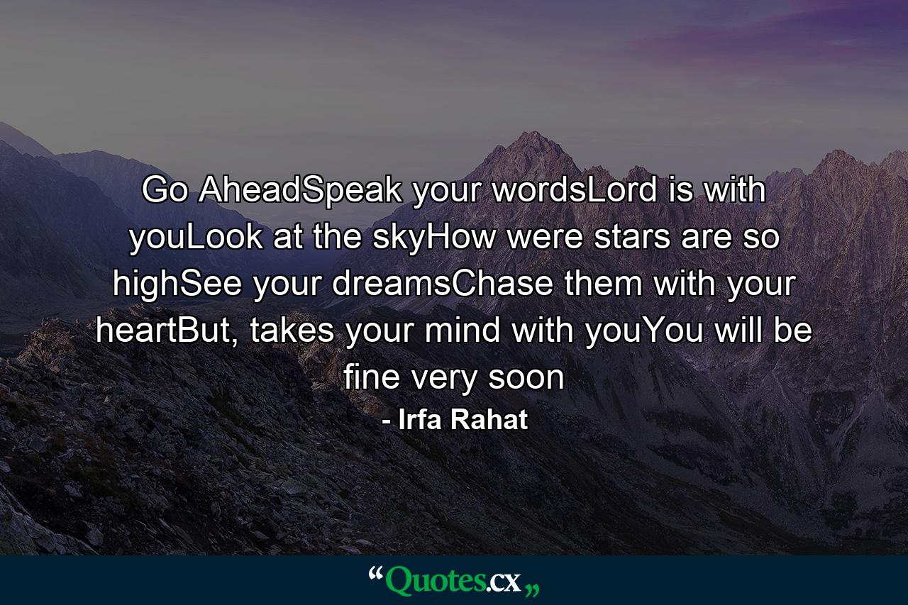 Go AheadSpeak your wordsLord is with youLook at the skyHow were stars are so highSee your dreamsChase them with your heartBut, takes your mind with youYou will be fine very soon - Quote by Irfa Rahat