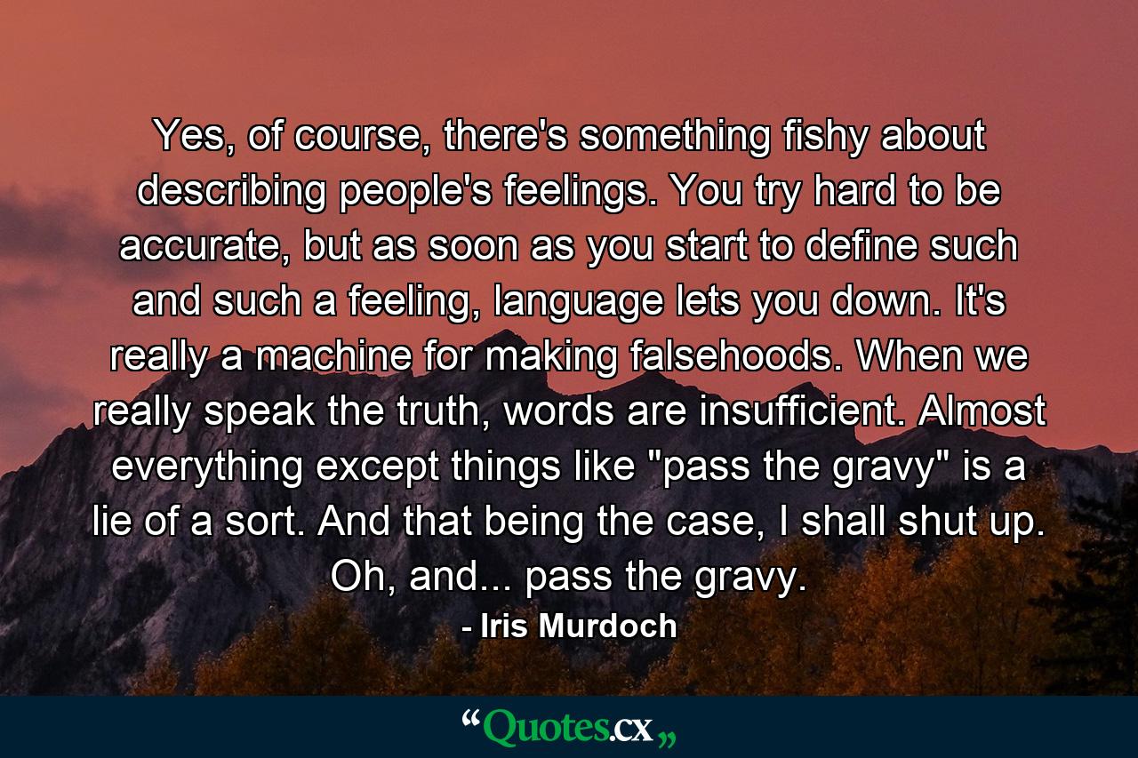 Yes, of course, there's something fishy about describing people's feelings. You try hard to be accurate, but as soon as you start to define such and such a feeling, language lets you down. It's really a machine for making falsehoods. When we really speak the truth, words are insufficient. Almost everything except things like 