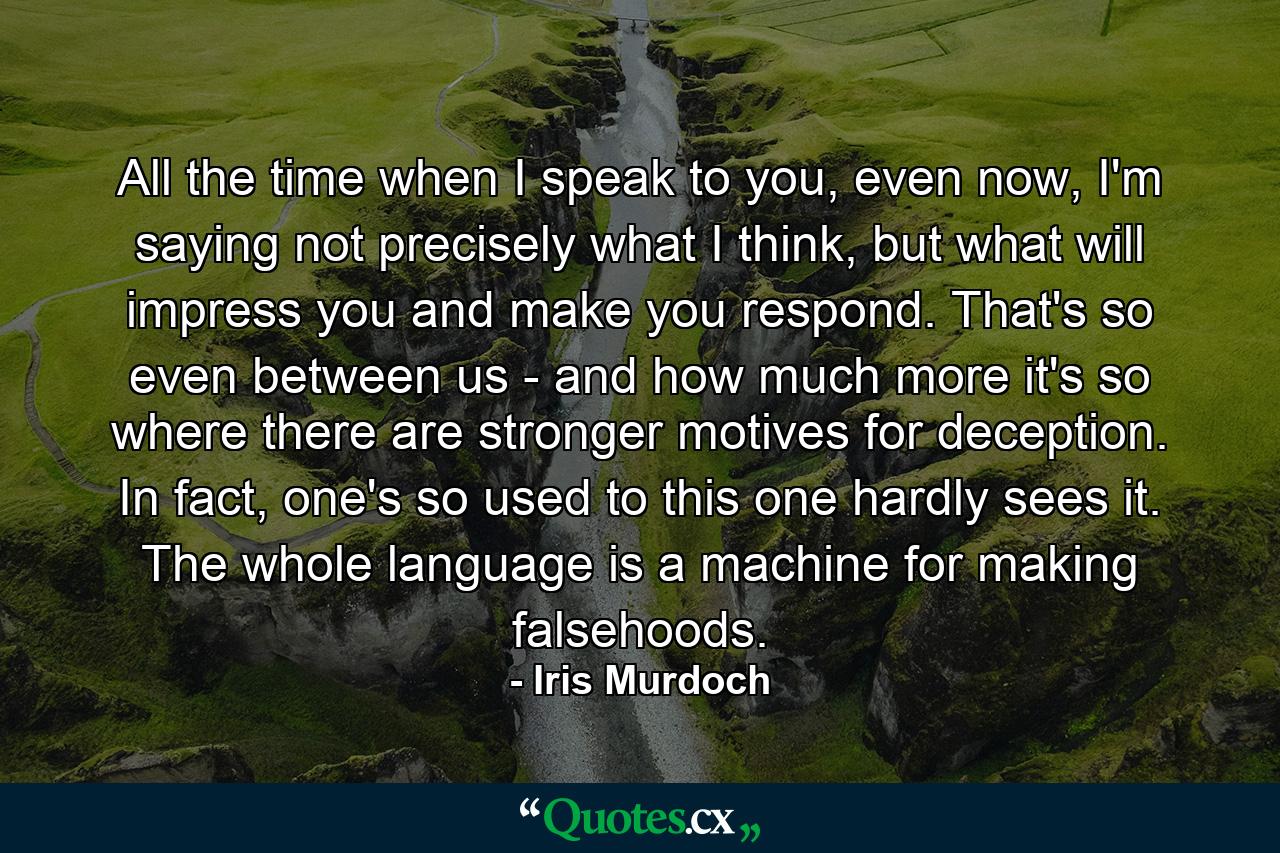 All the time when I speak to you, even now, I'm saying not precisely what I think, but what will impress you and make you respond. That's so even between us - and how much more it's so where there are stronger motives for deception. In fact, one's so used to this one hardly sees it. The whole language is a machine for making falsehoods. - Quote by Iris Murdoch