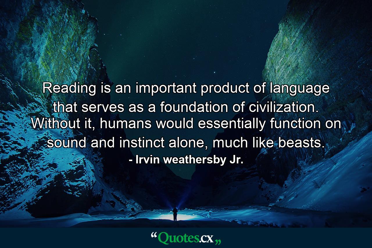 Reading is an important product of language that serves as a foundation of civilization. Without it, humans would essentially function on sound and instinct alone, much like beasts. - Quote by Irvin weathersby Jr.