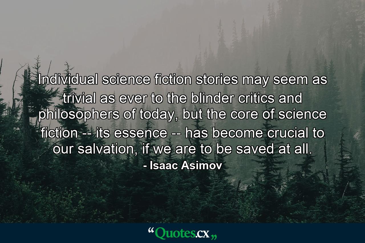 Individual science fiction stories may seem as trivial as ever to the blinder critics and philosophers of today, but the core of science fiction -- its essence -- has become crucial to our salvation, if we are to be saved at all. - Quote by Isaac Asimov