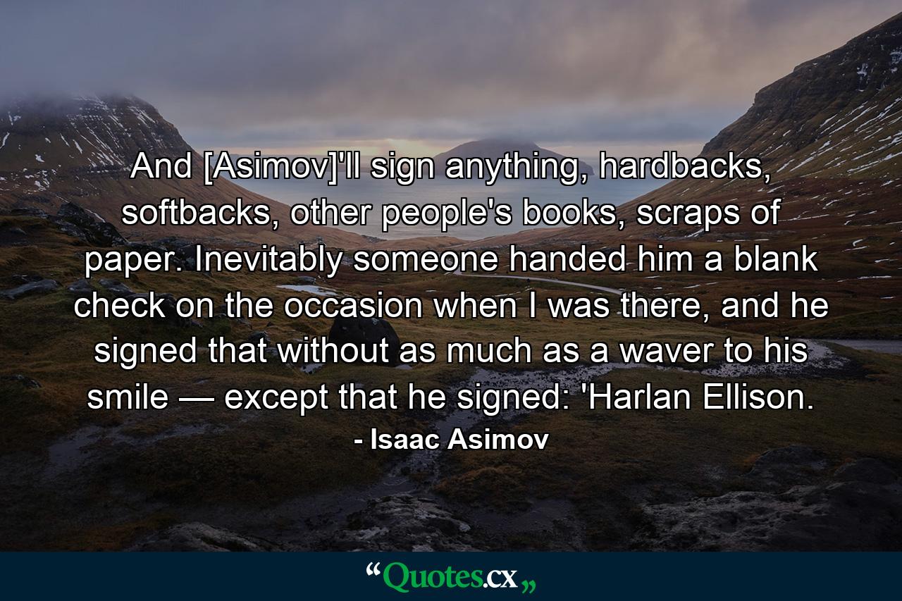 And [Asimov]'ll sign anything, hardbacks, softbacks, other people's books, scraps of paper. Inevitably someone handed him a blank check on the occasion when I was there, and he signed that without as much as a waver to his smile — except that he signed: 'Harlan Ellison. - Quote by Isaac Asimov