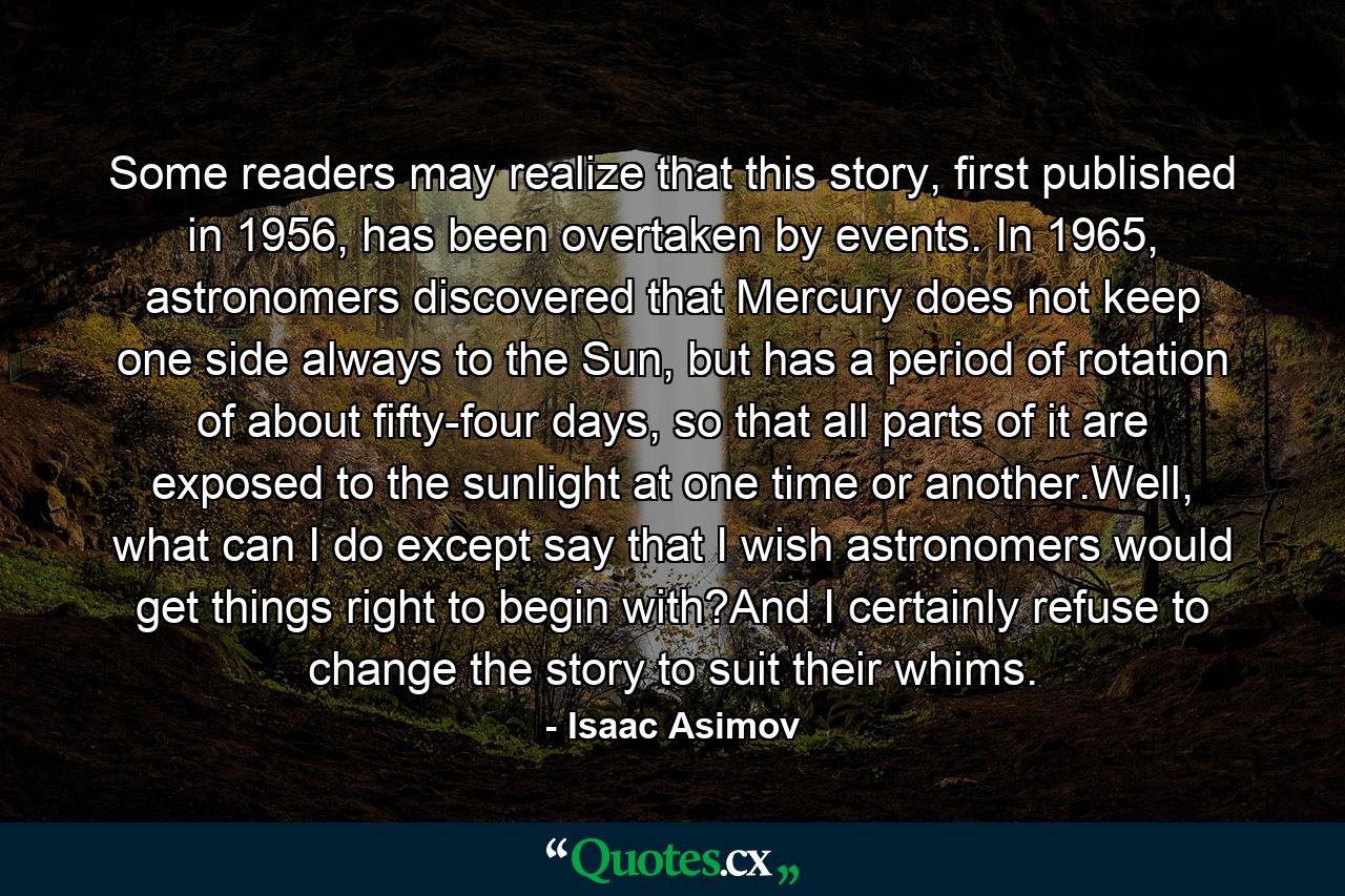 Some readers may realize that this story, first published in 1956, has been overtaken by events. In 1965, astronomers discovered that Mercury does not keep one side always to the Sun, but has a period of rotation of about fifty-four days, so that all parts of it are exposed to the sunlight at one time or another.Well, what can I do except say that I wish astronomers would get things right to begin with?And I certainly refuse to change the story to suit their whims. - Quote by Isaac Asimov