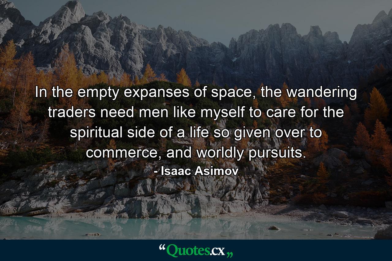 In the empty expanses of space, the wandering traders need men like myself to care for the spiritual side of a life so given over to commerce, and worldly pursuits. - Quote by Isaac Asimov