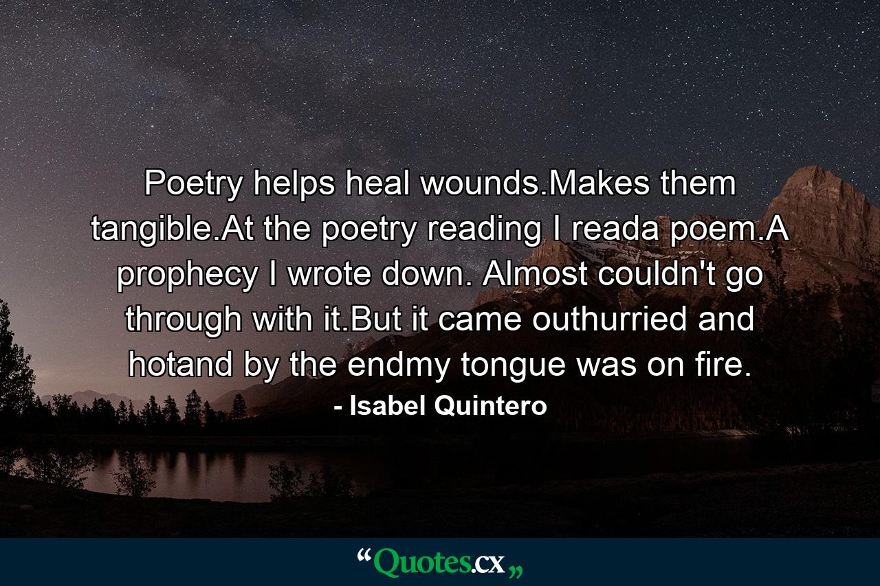 Poetry helps heal wounds.Makes them tangible.At the poetry reading I reada poem.A prophecy I wrote down. Almost couldn't go through with it.But it came outhurried and hotand by the endmy tongue was on fire. - Quote by Isabel Quintero