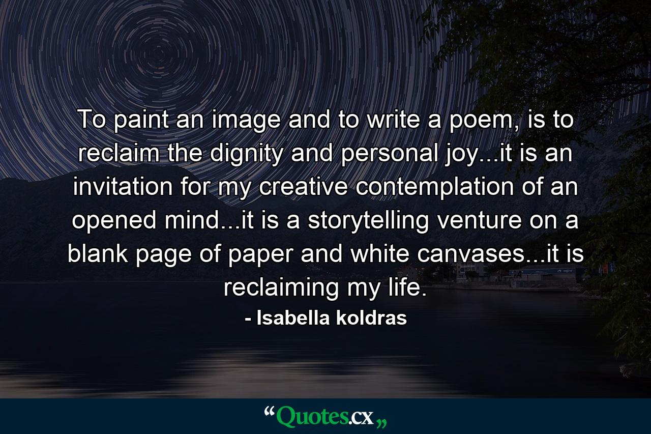 To paint an image and to write a poem, is to reclaim the dignity and personal joy...it is an invitation for my creative contemplation of an opened mind...it is a storytelling venture on a blank page of paper and white canvases...it is reclaiming my life. - Quote by Isabella koldras