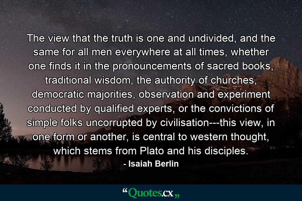 The view that the truth is one and undivided, and the same for all men everywhere at all times, whether one finds it in the pronouncements of sacred books, traditional wisdom, the authority of churches, democratic majorities, observation and experiment conducted by qualified experts, or the convictions of simple folks uncorrupted by civilisation---this view, in one form or another, is central to western thought, which stems from Plato and his disciples. - Quote by Isaiah Berlin