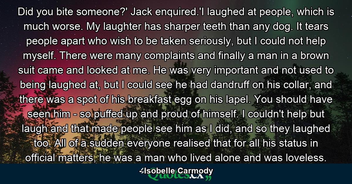 Did you bite someone?' Jack enquired.'I laughed at people, which is much worse. My laughter has sharper teeth than any dog. It tears people apart who wish to be taken seriously, but I could not help myself. There were many complaints and finally a man in a brown suit came and looked at me. He was very important and not used to being laughed at, but I could see he had dandruff on his collar, and there was a spot of his breakfast egg on his lapel. You should have seen him - so puffed up and proud of himself. I couldn't help but laugh and that made people see him as I did, and so they laughed too. All of a sudden everyone realised that for all his status in official matters, he was a man who lived alone and was loveless. - Quote by Isobelle Carmody