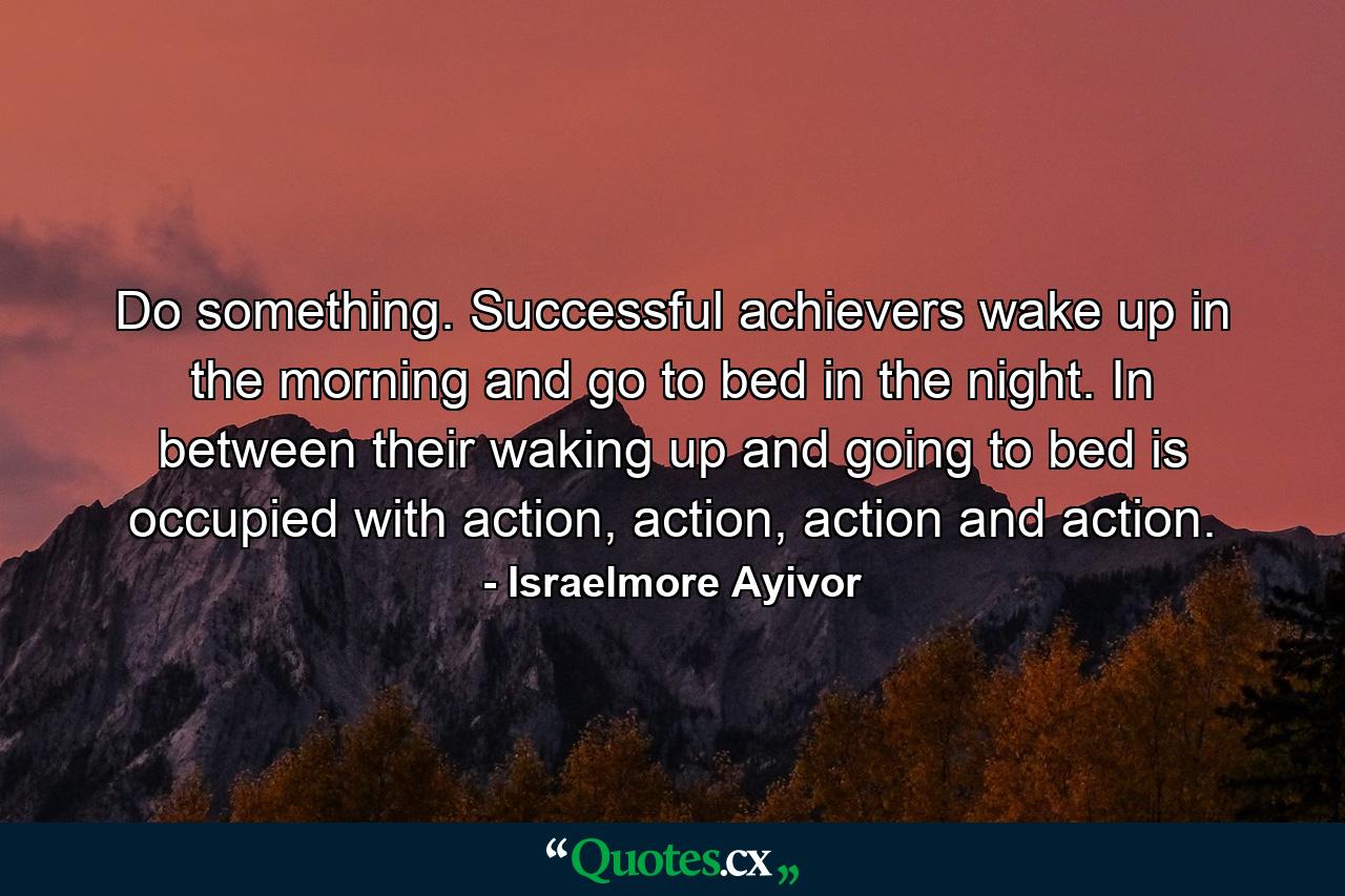 Do something. Successful achievers wake up in the morning and go to bed in the night. In between their waking up and going to bed is occupied with action, action, action and action. - Quote by Israelmore Ayivor