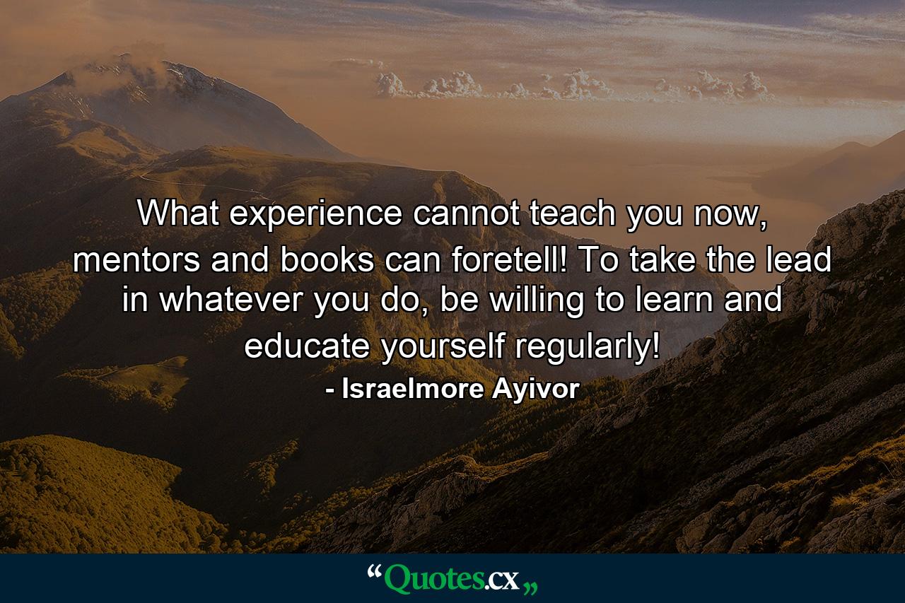 What experience cannot teach you now, mentors and books can foretell! To take the lead in whatever you do, be willing to learn and educate yourself regularly! - Quote by Israelmore Ayivor