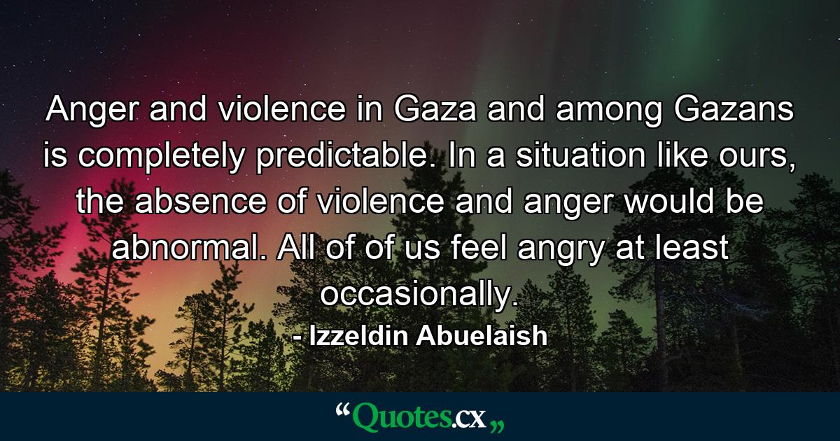 Anger and violence in Gaza and among Gazans is completely predictable. In a situation like ours, the absence of violence and anger would be abnormal. All of of us feel angry at least occasionally. - Quote by Izzeldin Abuelaish