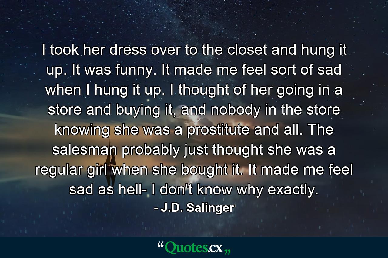 I took her dress over to the closet and hung it up. It was funny. It made me feel sort of sad when I hung it up. I thought of her going in a store and buying it, and nobody in the store knowing she was a prostitute and all. The salesman probably just thought she was a regular girl when she bought it. It made me feel sad as hell- I don't know why exactly. - Quote by J.D. Salinger