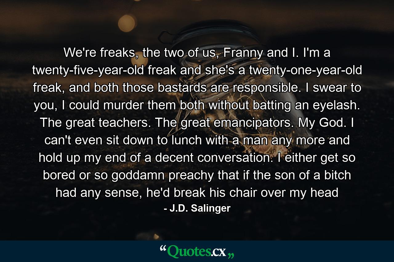 We're freaks, the two of us, Franny and I. I'm a twenty-five-year-old freak and she's a twenty-one-year-old freak, and both those bastards are responsible. I swear to you, I could murder them both without batting an eyelash. The great teachers. The great emancipators. My God. I can't even sit down to lunch with a man any more and hold up my end of a decent conversation. I either get so bored or so goddamn preachy that if the son of a bitch had any sense, he'd break his chair over my head - Quote by J.D. Salinger