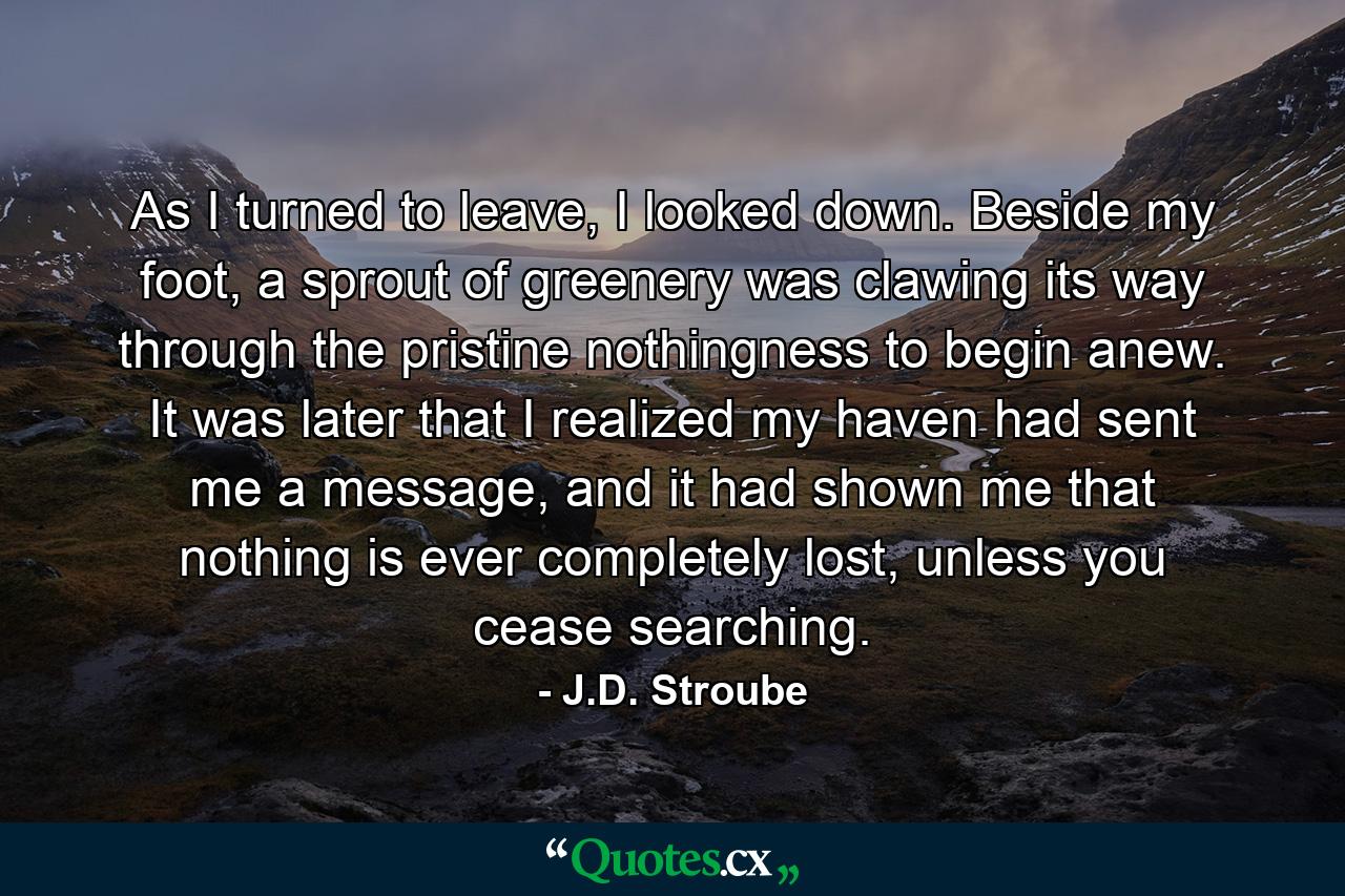 As I turned to leave, I looked down. Beside my foot, a sprout of greenery was clawing its way through the pristine nothingness to begin anew. It was later that I realized my haven had sent me a message, and it had shown me that nothing is ever completely lost, unless you cease searching. - Quote by J.D. Stroube