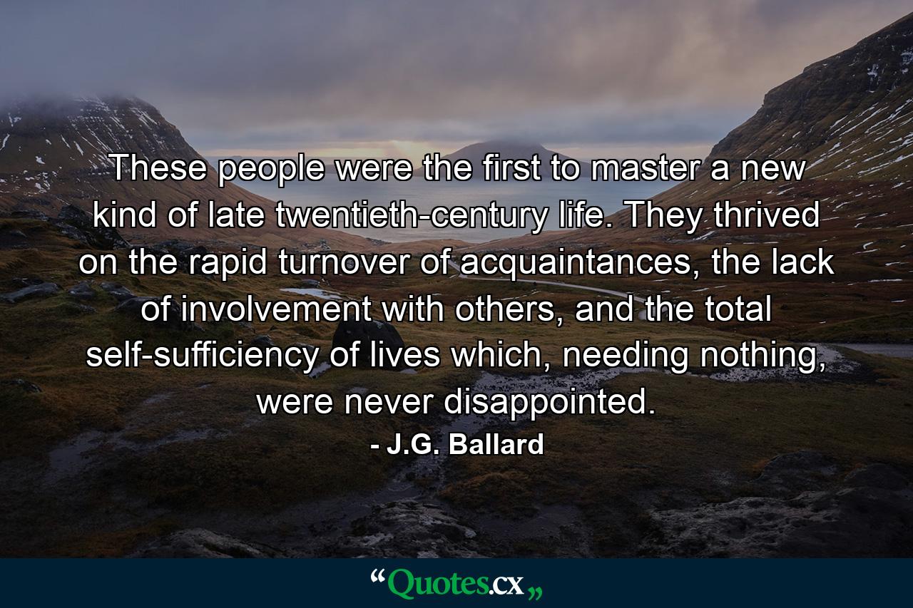 These people were the first to master a new kind of late twentieth-century life. They thrived on the rapid turnover of acquaintances, the lack of involvement with others, and the total self-sufficiency of lives which, needing nothing, were never disappointed. - Quote by J.G. Ballard