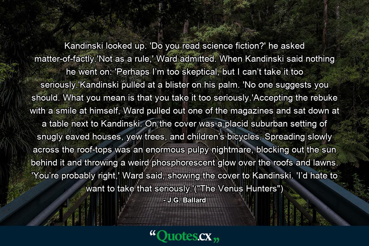 Kandinski looked up. 'Do you read science fiction?' he asked matter-of-factly.'Not as a rule,' Ward admitted. When Kandinski said nothing he went on: 'Perhaps I’m too skeptical, but I can’t take it too seriously.'Kandinski pulled at a blister on his palm. 'No one suggests you should. What you mean is that you take it too seriously.'Accepting the rebuke with a smile at himself, Ward pulled out one of the magazines and sat down at a table next to Kandinski. On the cover was a placid suburban setting of snugly eaved houses, yew trees, and children’s bicycles. Spreading slowly across the roof-tops was an enormous pulpy nightmare, blocking out the sun behind it and throwing a weird phosphorescent glow over the roofs and lawns. 'You’re probably right,' Ward said, showing the cover to Kandinski. 'I’d hate to want to take that seriously.'(