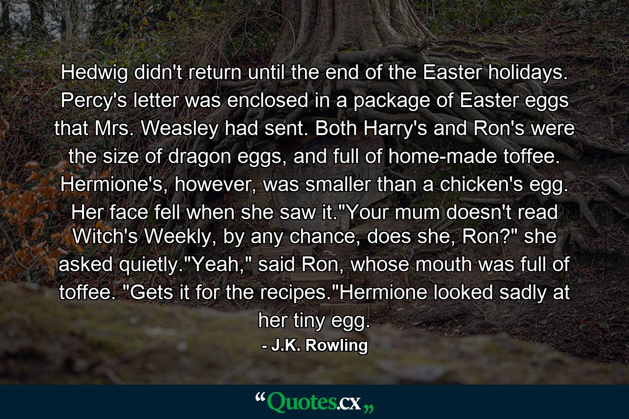 Hedwig didn't return until the end of the Easter holidays. Percy's letter was enclosed in a package of Easter eggs that Mrs. Weasley had sent. Both Harry's and Ron's were the size of dragon eggs, and full of home-made toffee. Hermione's, however, was smaller than a chicken's egg. Her face fell when she saw it.